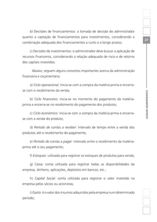 AUXILIARADMINISTRATIVO
27
b) Decisões de financiamentos: a tomada de decisão do administrador
quanto a captação de financiamentos para investimentos, considerando a
combinação adequada dos financiamentos a curto e a longo prazos;
c) Decisões de investimentos: o administrador deve buscar a aplicação de
recursos financeiros, considerando a relação adequada de risco e de retorno
dos capitais investidos.
	 Abaixo, seguem alguns conceitos importantes acerca da administração
financeira e orçamentária:
a) Ciclo operacional: inicia-se com a compra da matéria-prima e encerra-
se com o recebimento da venda;
b) Ciclo financeiro: inicia-se no momento do pagamento da matéria-
prima e encerra-se no recebimento do pagamento dos produtos;
c) Ciclo econômico: inicia-se com a compra da matéria-prima e encerra-
se com a venda do produto;
d) Período de contas a receber: intervalo de tempo entre a venda dos
produtos até o recebimento do pagamento;
e) Período de contas a pagar: intervalo entre o recebimento da matéria-
prima até o seu pagamento;
f) Estoques: utilizada para registrar os estoques de produtos para venda;
g) Caixa: conta utilizada para registrar todas as disponibilidades da
empresa, dinheiro, aplicações, depósitos em bancos, etc.;
h) Capital Social: conta utilizada para registrar o valor investido na
empresa pelos sócios ou acionistas;
i) Gasto: é o valor dos insumos adquiridos pela empresa num determinado
período;
 