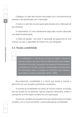 28
AUXILIARADMINISTRATIVO
j) Despesa: é o valor dos insumos consumidos com o funcionamento da
empresa e não identificados com a fabricação;
l) Custo: é o valor dos insumos gastos pela empresa com a fabricação de
seus produtos;
m) Desembolso: é o valor devidamente pago pelos insumos adquiridos
num determinado período;
n) Índice de liquidez: visa medir a capacidade de pagamento de uma
empresa, ou seja, a capacidade de cumprir com suas obrigações.
2.3. Noções contabilidade
A contabilidade é a ciência que se ocupa do registro, através de
técnicas próprias, dos atos e fatos da administração das entidades
econômico-financeiras, que possam ser expressos monetariamente,
possibilitando o controle, o estudo, a interpretação e o fornecimento
de informações sobre as variações do Patrimônio das empresas,
para todos os usuários interessados (ÁVILA, 2006).
Resumidamente, contabilidade é a ciência que estuda e controla o
patrimônio em suas variações quantitativas e qualitativas.
O conceito de contabilidade nos revela, de maneira implícita, as funções
que irão auxiliar em sua aplicação: registrar, organizar, demonstrar, analisar e
acompanhar as informações contábeis de uma organização.
As técnicas contábeis são procedimentos que complementam as funções
contábeis, com o intuito de facilitar a correta aplicação da contabilidade.
 