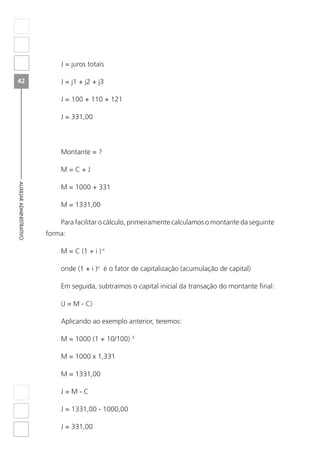 42
AUXILIARADMINISTRATIVO
J = juros totais
J = j1 + j2 + j3
J = 100 + 110 + 121
J = 331,00
Montante = ?
M = C + J
M = 1000 + 331
M = 1331,00
Para facilitar o cálculo, primeiramente calculamos o montante da seguinte
forma:
M = C (1 + i ) n
onde (1 + i )n
é o fator de capitalização (acumulação de capital)
Em seguida, subtraímos o capital inicial da transação do montante final:
(J = M - C)
Aplicando ao exemplo anterior, teremos:
M = 1000 (1 + 10/100) 3
M = 1000 x 1,331
M = 1331,00
J = M - C
J = 1331,00 - 1000,00
J = 331,00
 