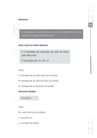 AUXILIARADMINISTRATIVO
43
Desconto
É a operação na qual calculamos o valor do abatimento de uma
dívida que é paga antecipadamente.
Valor Atual ou Valor Nominal
É o resultado da subtração da valor do título
pelo desconto.
É calculado por: A = N - D
onde,
A: corresponde ao valor atual (ou nominal);
N: corresponde ao valor do título (ou dívida);
D: corresponde ao desconto concedido.
Desconto Simples
D = N.i.n
onde:
N = valor do título (ou dívida)
i = taxa de juro
n = unidade de tempo
 