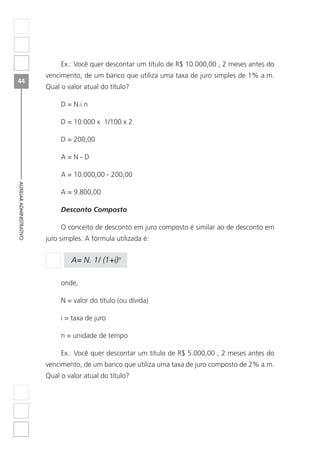 44
AUXILIARADMINISTRATIVO
Ex.: Você quer descontar um título de R$ 10.000,00 , 2 meses antes do
vencimento, de um banco que utiliza uma taxa de juro simples de 1% a.m.
Qual o valor atual do título?
D = N.i.n
D = 10.000 x 1/100 x 2
D = 200,00
A = N - D
A = 10.000,00 - 200,00
A = 9.800,00
Desconto Composto
O conceito de desconto em juro composto é similar ao de desconto em
juro simples. A fórmula utilizada é:
A= N. 1/ (1+i)n
onde,
N = valor do título (ou dívida)
i = taxa de juro
n = unidade de tempo
Ex.: Você quer descontar um título de R$ 5.000,00 , 2 meses antes do
vencimento, de um banco que utiliza uma taxa de juro composto de 2% a.m.
Qual o valor atual do título?
 