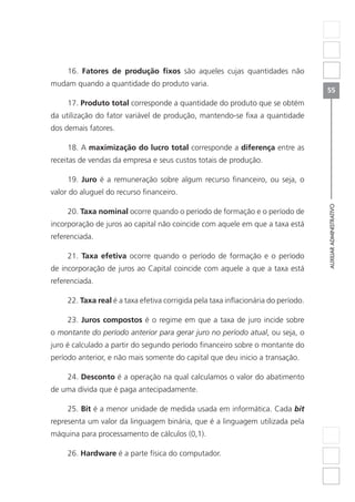 AUXILIARADMINISTRATIVO
55
16. Fatores de produção fixos são aqueles cujas quantidades não
mudam quando a quantidade do produto varia.
17. Produto total corresponde a quantidade do produto que se obtém
da utilização do fator variável de produção, mantendo-se fixa a quantidade
dos demais fatores.
18. A maximização do lucro total corresponde a diferença entre as
receitas de vendas da empresa e seus custos totais de produção.
19. Juro é a remuneração sobre algum recurso financeiro, ou seja, o
valor do aluguel do recurso financeiro.
20. Taxa nominal ocorre quando o período de formação e o período de
incorporação de juros ao capital não coincide com aquele em que a taxa está
referenciada.
21. Taxa efetiva ocorre quando o período de formação e o período
de incorporação de juros ao Capital coincide com aquele a que a taxa está
referenciada.
22. Taxa real é a taxa efetiva corrigida pela taxa inflacionária do período.
23. Juros compostos é o regime em que a taxa de juro incide sobre
o montante do período anterior para gerar juro no período atual, ou seja, o
juro é calculado a partir do segundo período financeiro sobre o montante do
período anterior, e não mais somente do capital que deu inicio a transação.
24. Desconto é a operação na qual calculamos o valor do abatimento
de uma dívida que é paga antecipadamente.
25. Bit é a menor unidade de medida usada em informática. Cada bit
representa um valor da linguagem binária, que é a linguagem utilizada pela
máquina para processamento de cálculos (0,1).
26. Hardware é a parte física do computador.
 