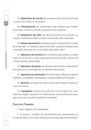 56
AUXILIARADMINISTRATIVO
27. Dispositivos de entrada são os equipamentos que permitem que
o usuário insira dados no computador.
28. Processamento são representados pelo hardware que recebem
estes dados, e fazem os cálculos e processamentos necessários.
29. Dispositivos de saída são aqueles periféricos que devolvem ao
usuário o resultado dos dados inseridos e processados pelo computador.
30. Sistema operacional é o software que faz a interface entre o usuário
do computador e o hardware, gerenciando todas as tarefas executadas pelo
computador de acordo com os comandos dados pelo usuário.
31. Aplicativos de escritório são os softwares que realizam as tarefas
comuns a um escritório, como criação de documentos de texto, planilhas de
cálculo, agendas, apresentações.
32. Aplicativos de gestão são softwares desenvolvidos especialmente
para gerenciar as informações de uma determinada empresa.
33. Segurança da informação está relacionada a diferentes aspectos
referentes à integridade, confiabilidade e disponibilidade de informações.
34. Antivírus são programas desenvolvidos para detectar ameaças de
vírus e eliminá-las.
35. Criptografia consiste em transformar uma mensagem em outra,
totalmente ilegível, utilizando uma “chave secreta”, sendo conhecida somente
para quem está enviando e recebendo a mensagem.
Exercícios Propostos
1. Qual o objetivo da Contabilidade?
2. As técnicas contábeis são procedimentos que complementam as
funçõescontábeis,comointuitodefacilitaracorretaaplicaçãodacontabilidade.
 