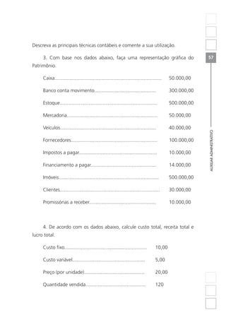 AUXILIARADMINISTRATIVO
57
Descreva as principais técnicas contábeis e comente a sua utilização.
3. Com base nos dados abaixo, faça uma representação gráfica do
Patrimônio.
Caixa..............................................................................	50.000,00
Banco conta movimento.............................................	 300.000,00
Estoque.......................................................................	500.000,00
Mercadoria..................................................................	50.000,00
Veículos......................................................................	40.000,00
Fornecedores...............................................................	100.000,00
Impostos a pagar.........................................................	 10.000,00
Financiamento a pagar................................................	 14.000,00
Imóveis.........................................................................	500.000,00
Clientes.........................................................................	30.000,00
Promissórias a receber.................................................	 10.000,00
4. De acordo com os dados abaixo, calcule custo total, receita total e
lucro total.
Custo fixo............................................................	 10,00
Custo variável.....................................................	 5,00
Preço (por unidade)............................................	 20,00
Quantidade vendida............................................	 120
 