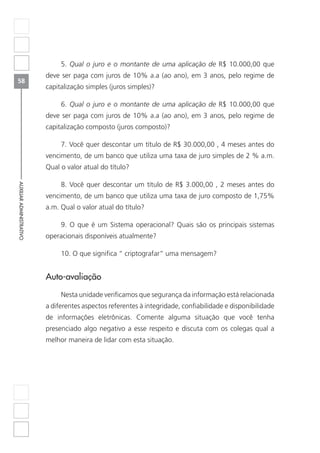 58
AUXILIARADMINISTRATIVO
5. Qual o juro e o montante de uma aplicação de R$ 10.000,00 que
deve ser paga com juros de 10% a.a (ao ano), em 3 anos, pelo regime de
capitalização simples (juros simples)?
6. Qual o juro e o montante de uma aplicação de R$ 10.000,00 que
deve ser paga com juros de 10% a.a (ao ano), em 3 anos, pelo regime de
capitalização composto (juros composto)?
7. Você quer descontar um título de R$ 30.000,00 , 4 meses antes do
vencimento, de um banco que utiliza uma taxa de juro simples de 2 % a.m.
Qual o valor atual do título?
8. Você quer descontar um título de R$ 3.000,00 , 2 meses antes do
vencimento, de um banco que utiliza uma taxa de juro composto de 1,75%
a.m. Qual o valor atual do título?
9. O que é um Sistema operacional? Quais são os principais sistemas
operacionais disponíveis atualmente?
10. O que significa “ criptografar” uma mensagem?
Auto-avaliação
Nesta unidade verificamos que segurança da informação está relacionada
a diferentes aspectos referentes à integridade, confiabilidade e disponibilidade
de informações eletrônicas. Comente alguma situação que você tenha
presenciado algo negativo a esse respeito e discuta com os colegas qual a
melhor maneira de lidar com esta situação.
 