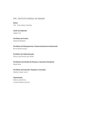 IFPR - INSTITUTO FEDERAL DO PARANÁ
Reitor
Prof. Irineu Mario Colombo
Chefe de Gabinete
Joelson Juk
Pró-Reitor de Ensino
Ezequiel Westphal
Pró-Reitor de Planejamento e Desenvolvimento Institucional
Bruno Pereira Faraco
Pró-Reitor de Administração
Gilmar José Ferreira dos Santos
Pró-Reitora de Gestão de Pessoas e Assuntos Estudantis
Neide Alves
Pró-Reitor de Extensão, Pesquisa e Inovação
Silvestre Labiak Junior
Organização
Marcos José Barros
Cristiane Ribeiro da Silva
 