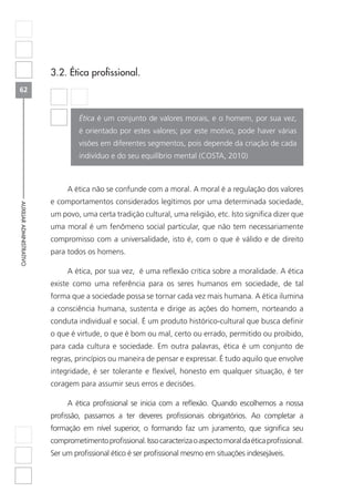 62
AUXILIARADMINISTRATIVO
3.2. Ética profissional.
Ética é um conjunto de valores morais, e o homem, por sua vez,
é orientado por estes valores; por este motivo, pode haver várias
visões em diferentes segmentos, pois depende da criação de cada
indivíduo e do seu equilíbrio mental (COSTA, 2010)
A ética não se confunde com a moral. A moral é a regulação dos valores
e comportamentos considerados legítimos por uma determinada sociedade,
um povo, uma certa tradição cultural, uma religião, etc. Isto significa dizer que
uma moral é um fenômeno social particular, que não tem necessariamente
compromisso com a universalidade, isto é, com o que é válido e de direito
para todos os homens.
A ética, por sua vez, é uma reflexão crítica sobre a moralidade. A ética
existe como uma referência para os seres humanos em sociedade, de tal
forma que a sociedade possa se tornar cada vez mais humana. A ética ilumina
a consciência humana, sustenta e dirige as ações do homem, norteando a
conduta individual e social. É um produto histórico-cultural que busca definir
o que é virtude, o que é bom ou mal, certo ou errado, permitido ou proibido,
para cada cultura e sociedade. Em outra palavras, ética é um conjunto de
regras, princípios ou maneira de pensar e expressar. É tudo aquilo que envolve
integridade, é ser tolerante e flexível, honesto em qualquer situação, é ter
coragem para assumir seus erros e decisões.
A ética profissional se inicia com a reflexão. Quando escolhemos a nossa
profissão, passamos a ter deveres profissionais obrigatórios. Ao completar a
formação em nível superior, o formando faz um juramento, que significa seu
comprometimentoprofissional.Issocaracterizaoaspectomoraldaéticaprofissional.
Ser um profissional ético é ser profissional mesmo em situações indesejáveis.
 
