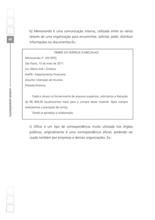 66
AUXILIARADMINISTRATIVO
b) Memorando é uma comunicação interna, utilizada entre os vários
setores de uma organização para encaminhar, solicitar, pedir, distribuir
informações ou documentos.Ex.:
TIMBRE DA EMPRESA (CABEÇALHO)
Memorando nº. XX/ DPSS
São Paulo, 15 de maio de 2011.
Sra. Maria José - Diretora
DwFN - Departamento Financeiro
Assunto: Liberação de recursos
Prezada Diretora,
Dado o atraso no fornecimento de arquivos suspensos, solicitamos a liberação
de R$ 400,00 (quatrocentos reais) para a compra desse material. Após compra
realizaremos a prestação de contas.
Desde já agradeço a colaboração.
c) Ofício é um tipo de correspondência muito utilizada nos órgãos
públicos, originalmente é uma correspondência oficial, podendo ser
usado também por empresas e demais organizações. Ex.:
 