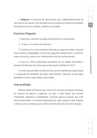 AUXILIARADMINISTRATIVO
73
5. Arquivo é o conjunto de documentos que, independentemente da
natureza ou do suporte, são reunidos por acumulação ao longo das atividades
de pessoas físicas ou jurídicas, públicas ou privadas.
Exercícios Propostos
1. Descreva e comente as etapas do processo de comunicação.
2. O que é um sistema de arquivos?
3. Construa uma carta comercial utilizando os seguintes dados: Souza 
Costa solicita a DrogaMagic o envio dos seguintes medicamentos, conforme
anexo (construa o anexo com medicamentos de seu conhecimento).
4. Faça um ofício endereçado ao prefeito de sua cidade solicitando a
previsão de liberação de verbas para a decoração de Natal em 2012.
5. A rotina de escritório visa demonstrar como é importante a organização
e a execução de atividades de apoio administrativo. Descreva as principais
atividades a serem organizadas e executadas.
Auto-avaliação
Nesta unidade verificamos que ética é um conjunto de regras, princípios
ou maneira de pensar e expressar, ou seja, é tudo aquilo que envolve
integridade, tolerância e flexibilidade. Comente alguma situação que você
tenha presenciado, no contexto organizacional, algo negativo a esse respeito
e discuta com os colegas qual a melhor maneira de lidar com esta situação.
 