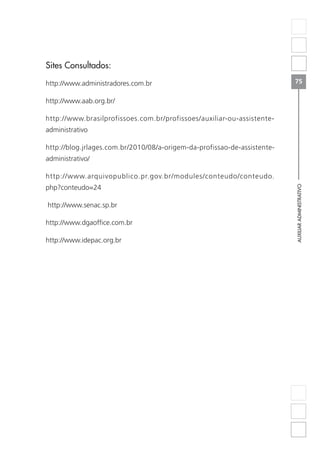 AUXILIARADMINISTRATIVO
75
Sites Consultados:
http://www.administradores.com.br
http://www.aab.org.br/
http://www.brasilprofissoes.com.br/profissoes/auxiliar-ou-assistente-
administrativo
http://blog.jrlages.com.br/2010/08/a-origem-da-profissao-de-assistente-
administrativo/
http://www.arquivopublico.pr.gov.br/modules/conteudo/conteudo.
php?conteudo=24
http://www.senac.sp.br
http://www.dgaoffice.com.br
http://www.idepac.org.br
 