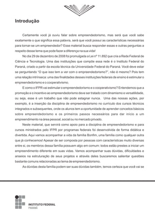 Introdução
Certamente você já ouviu falar sobre empreendedorismo, mas será que você sabe
exatamente o que significa essa palavra, será que você possui as características necessárias
para tornar-se um empreendedor? Esse material busca responder essas e outras perguntas a
respeito desse tema que pode fazer a diferença na sua vida!
No dia 29 de dezembro de 2008 foi promulgada a Lei nº 11.892 que cria a Rede Federal de
Ciência e Tecnologia. Uma das instituições que compõe essa rede é o Instituto Federal do
Paraná, criado a partir da escola técnica da Universidade Federal do Paraná. Você deve estar
se perguntando “O que isso tem a ver com o empreendedorismo?”, não é mesmo? Pois tem
uma relação intrínseca: uma das finalidades desses instituições federais de ensino é estimular o
empreendedorismo e o cooperativismo.
E como o IFPR vai estimular o empreendedorismo e o cooperativismo? Entendemos que a
promoção e o incentivo ao empreendedorismo deve ser tratado com dinamismo e versatilidade,
ou seja, esse é um trabalho que não pode estagnar nunca. Uma das nossas ações, por
exemplo, é a inserção da disciplina de empreendedorismo no currículo dos cursos técnicos
integrados e subsequentes, onde os alunos tem a oportunidade de aprender conceitos básicos
sobre empreendedorismo e os primeiros passos necessários para dar início a um
empreendimento na área pessoal, social ou no mercado privado.
Neste material, que servirá como apoio para a disciplina de empreendedorismo e para
cursos ministrados pelo IFPR por programas federais foi desenvolvida de forma didática e
divertida. Aqui vamos acompanhar a vida da família Bonfim, uma família como qualquer outra
que já conhecemos! Apesar de ser composta por pessoas com características muito diversas
entre si, os membros dessa família possuem algo em comum: todos estão prestes a iniciar um
empreendimento diferente em suas vidas. Vamos acompanhar suas dúvidas, dificuldades e
anseios na estruturação de seus projetos e através deles buscaremos salientar questões
bastante comuns relacionadas ao tema de empreendedorismo.
As dúvidas desta família podem ser suas dúvidas também, temos certeza que você vai se
 