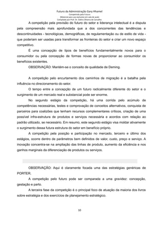 Futuro da Administração Gary Hhamel
Competindo pelo Futuro
(Material para uso exclusivo em sala de aula)
Compilado por Prof. Dr. Daltro Oliveira de Carvalho
A competição pela previsão do futuro do setor e liderança intelectual é a disputa
pela compreensão mais aprofundada que a dos concorrentes das tendências e
descontinuidades - tecnológicas, demográficas, de regulamentação ou de estilo de vida -
que poderiam ser usadas para transformar as fronteiras do setor e criar um novo espaço
competitivo.
É uma concepção de tipos de benefícios fundamentalmente novos para o
consumidor ou pela concepção de formas novas de proporcionar ao consumidor os
benefícios existentes.
OBSERVAÇÃO: Mantém-se o conceito de qualidade de Deming.
A competição pelo encurtamento dos caminhos de migração é a batalha pela
influência no direcionamento do setor.
O tempo entre a concepção de um futuro radicalmente diferente do setor e o
surgimento de um mercado real e substancial pode ser enorme.
No segundo estágio da competição, há uma corrida pelo acúmulo de
competências necessárias, testes e comprovação de conceitos alternativos, conquista de
parceiros para coalizões que tenham recursos complementares críticos, criação de uma
possível infra-estrutura de produtos e serviços necessária e acordos com relação ao
padrão utilizado, se necessário. Em resumo, este segundo estágio visa moldar ativamente
o surgimento dessa futura estrutura do setor em benefício próprio.
A competição pela posição e participação no mercado, terceiro e último dos
estágios, ocorre dentro de parâmetros bem definidos de valor, custo, preço e serviço. A
inovação concentra-se na ampliação das linhas de produto, aumento da eficiência e nos
ganhos marginais da diferenciação de produtos ou serviços.
OBSERVAÇÃO: Aqui é claramente focada uma das estratégias genéricas de
PORTER.
A competição pelo futuro pode ser comparada a uma gravidez: concepção,
gestação e parto.
A terceira fase da competição é o principal foco de atuação da maioria dos livros
sobre estratégia e dos exercícios de planejamento estratégico.
10
 