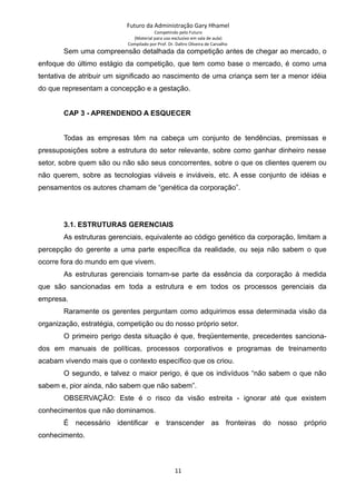 Futuro da Administração Gary Hhamel
Competindo pelo Futuro
(Material para uso exclusivo em sala de aula)
Compilado por Prof. Dr. Daltro Oliveira de Carvalho
Sem uma compreensão detalhada da competição antes de chegar ao mercado, o
enfoque do último estágio da competição, que tem como base o mercado, é como uma
tentativa de atribuir um significado ao nascimento de uma criança sem ter a menor idéia
do que representam a concepção e a gestação.
CAP 3 - APRENDENDO A ESQUECER
Todas as empresas têm na cabeça um conjunto de tendências, premissas e
pressuposições sobre a estrutura do setor relevante, sobre como ganhar dinheiro nesse
setor, sobre quem são ou não são seus concorrentes, sobre o que os clientes querem ou
não querem, sobre as tecnologias viáveis e inviáveis, etc. A esse conjunto de idéias e
pensamentos os autores chamam de “genética da corporação”.
3.1. ESTRUTURAS GERENCIAIS
As estruturas gerenciais, equivalente ao código genético da corporação, limitam a
percepção do gerente a uma parte específica da realidade, ou seja não sabem o que
ocorre fora do mundo em que vivem.
As estruturas gerenciais tornam-se parte da essência da corporação à medida
que são sancionadas em toda a estrutura e em todos os processos gerenciais da
empresa.
Raramente os gerentes perguntam como adquirimos essa determinada visão da
organização, estratégia, competição ou do nosso próprio setor.
O primeiro perigo desta situação é que, freqüentemente, precedentes sanciona-
dos em manuais de políticas, processos corporativos e programas de treinamento
acabam vivendo mais que o contexto específico que os criou.
O segundo, e talvez o maior perigo, é que os indivíduos “não sabem o que não
sabem e, pior ainda, não sabem que não sabem”.
OBSERVAÇÃO: Este é o risco da visão estreita - ignorar até que existem
conhecimentos que não dominamos.
É necessário identificar e transcender as fronteiras do nosso próprio
conhecimento.
11
 