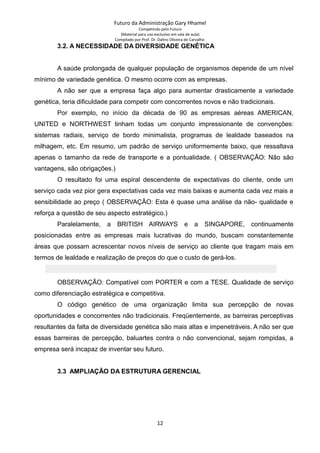 Futuro da Administração Gary Hhamel
Competindo pelo Futuro
(Material para uso exclusivo em sala de aula)
Compilado por Prof. Dr. Daltro Oliveira de Carvalho
3.2. A NECESSIDADE DA DIVERSIDADE GENÉTICA
A saúde prolongada de qualquer população de organismos depende de um nível
mínimo de variedade genética. O mesmo ocorre com as empresas.
A não ser que a empresa faça algo para aumentar drasticamente a variedade
genética, teria dificuldade para competir com concorrentes novos e não tradicionais.
Por exemplo, no início da década de 90 as empresas aéreas AMERICAN,
UNITED e NORTHWEST tinham todas um conjunto impressionante de convenções:
sistemas radiais, serviço de bordo minimalista, programas de lealdade baseados na
milhagem, etc. Em resumo, um padrão de serviço uniformemente baixo, que ressaltava
apenas o tamanho da rede de transporte e a pontualidade. ( OBSERVAÇÃO: Não são
vantagens, são obrigações.)
O resultado foi uma espiral descendente de expectativas do cliente, onde um
serviço cada vez pior gera expectativas cada vez mais baixas e aumenta cada vez mais a
sensibilidade ao preço ( OBSERVAÇÃO: Esta é quase uma análise da não- qualidade e
reforça a questão de seu aspecto estratégico.)
Paralelamente, a BRITISH AIRWAYS e a SINGAPORE, continuamente
posicionadas entre as empresas mais lucrativas do mundo, buscam constantemente
áreas que possam acrescentar novos níveis de serviço ao cliente que tragam mais em
termos de lealdade e realização de preços do que o custo de gerá-los.
OBSERVAÇÃO: Compatível com PORTER e com a TESE. Qualidade de serviço
como diferenciação estratégica e competitiva.
O código genético de uma organização limita sua percepção de novas
oportunidades e concorrentes não tradicionais. Freqüentemente, as barreiras perceptivas
resultantes da falta de diversidade genética são mais altas e impenetráveis. A não ser que
essas barreiras de percepção, baluartes contra o não convencional, sejam rompidas, a
empresa será incapaz de inventar seu futuro.
3.3 AMPLIAÇÃO DA ESTRUTURA GERENCIAL
12
 
