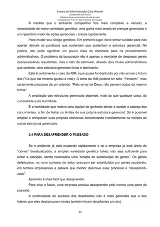 Futuro da Administração Gary Hhamel
Competindo pelo Futuro
(Material para uso exclusivo em sala de aula)
Compilado por Prof. Dr. Daltro Oliveira de Carvalho
À medida que o ambiente competitivo fica mais complexo e variado, a
necessidade de maior variedade genética- uma gama mais ampla de crenças gerenciais e
um repertório maior de ações gerenciais - cresce rapidamente.
Para mudar seu código genético. Em primeiro lugar, deve tomar cuidado para não
apertar demais os parafusos que sustentam que sustentam a estrutura gerencial. Na
prática, isto pode significar um pouco mais de liberdade para os procedimentos
administrativos. O problema da burocracia não é apenas o montante de despesas gerais
desnecessárias resultantes, mas o fato de estimular, através dois rituais administrativos
que controla, uma estrutura gerencial única e dominante.
Este é certamente o caso da IBM, (que quase foi destruída por não prover o futuro
dos PCs que ela mesma ajudou a criar). O lema da IBM poderia ter sido: “Pensem!”, mas
certamente precisava de um adendo: “Pelo amos de Deus, não pensem todos da mesma
forma”.
A ampliação das estruturas gerenciais depende, mais do que qualquer coisa, da
curiosidade e da humildade.
É a humildade que motiva uma equipe de gerência sênior a sondar a cabeça dos
concorrentes, a fim de testar os limites de sua própria estrutura gerencial. Só é possível
ampliar e enriquecer suas próprias estruturas considerando humildemente os méritos de
outras estruturas gerenciais.
3.4 PARA DESAPRENDER O PASSADO
Se o ambiente já está mudando rapidamente e se a empresa já está cheia de
“clones” desatualizados, a simples variedade genética talvez não seja suficiente para
evitar a extinção, sendo necessária uma “terapia de substituição de genes”. Os genes
defeituosos, no novo contexto do setor, precisam ser substituídos por genes saudáveis.
em termos empresariais a palavra que melhor descreve esse processo é “desaprendi-
zado”.
Aprender é mais fácil que desaprender.
Para criar o futuro, uma empresa precisa desaprender pelo menos uma parte do
passado.
A continuidade do sucesso dos desafiantes não é mais garantida que a dos
líderes que eles desbancaram (estes também foram desafiantes um dia).
13
 