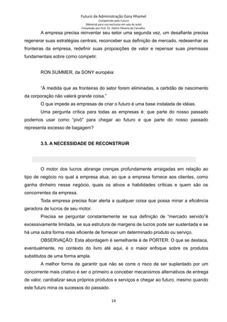 Futuro da Administração Gary Hhamel
Competindo pelo Futuro
(Material para uso exclusivo em sala de aula)
Compilado por Prof. Dr. Daltro Oliveira de Carvalho
A empresa precisa reinventar seu setor uma segunda vez, um desafiante precisa
regenerar suas estratégias centrais, reconceber sua definição de mercado, redesenhar as
fronteiras da empresa, redefinir suas proposições de valor e repensar suas premissas
fundamentais sobre como competir.
RON SUMMER, da SONY européia:
“À medida que as fronteiras do setor forem eliminadas, a certidão de nascimento
da corporação não valerá grande coisa.”
O que impede as empresas de criar o futuro é uma base instalada de idéias.
Uma pergunta crítica para todas as empresas é: que parte do nosso passado
podemos usar como “pivô” para chegar ao futuro e que parte do nosso passado
representa excesso de bagagem?
3.5. A NECESSIDADE DE RECONSTRUIR
O motor dos lucros abrange crenças profundamente arraigadas em relação ao
tipo de negócio no qual a empresa atua, ao que a empresa fornece aos clientes, como
ganha dinheiro nesse negócio, quais os ativos e habilidades críticas e quem são os
concorrentes da empresa.
Toda empresa precisa ficar alerta a qualquer coisa que possa minar a eficiência
geradora de lucros de seu motor.
Precisa se perguntar constantemente se sua definição de “mercado servido”é
excessivamente limitada, se sua estrutura de margens de lucros pode ser sustentada e se
há uma outra forma mais eficiente de fornecer um determinado produto ou serviço.
OBSERVAÇÃO: Esta abordagem é semelhante à de PORTER. O que se destaca,
eventualmente, no contexto do livro até aqui, é o maior enfoque sobre os produtos
substitutos de uma forma ampla.
A melhor forma de garantir que não se corre o risco de ser suplantado por um
concorrente mais criativo é ser o primeiro a conceber mecanismos alternativos de entrega
de valor, canibalizar seus próprios produtos e serviços e chegar ao futuro, mesmo quando
este futuro mina os sucessos do passado.
14
 