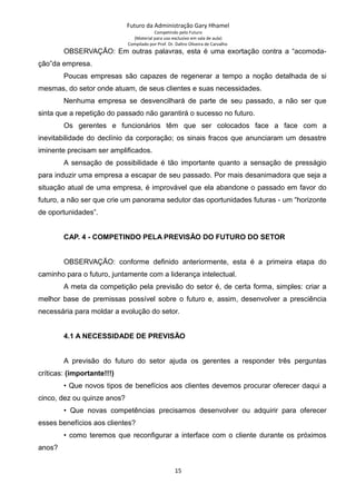 Futuro da Administração Gary Hhamel
Competindo pelo Futuro
(Material para uso exclusivo em sala de aula)
Compilado por Prof. Dr. Daltro Oliveira de Carvalho
OBSERVAÇÃO: Em outras palavras, esta é uma exortação contra a “acomoda-
ção”da empresa.
Poucas empresas são capazes de regenerar a tempo a noção detalhada de si
mesmas, do setor onde atuam, de seus clientes e suas necessidades.
Nenhuma empresa se desvencilhará de parte de seu passado, a não ser que
sinta que a repetição do passado não garantirá o sucesso no futuro.
Os gerentes e funcionários têm que ser colocados face a face com a
inevitabilidade do declínio da corporação; os sinais fracos que anunciaram um desastre
iminente precisam ser amplificados.
A sensação de possibilidade é tão importante quanto a sensação de presságio
para induzir uma empresa a escapar de seu passado. Por mais desanimadora que seja a
situação atual de uma empresa, é improvável que ela abandone o passado em favor do
futuro, a não ser que crie um panorama sedutor das oportunidades futuras - um “horizonte
de oportunidades”.
CAP. 4 - COMPETINDO PELA PREVISÃO DO FUTURO DO SETOR
OBSERVAÇÃO: conforme definido anteriormente, esta é a primeira etapa do
caminho para o futuro, juntamente com a liderança intelectual.
A meta da competição pela previsão do setor é, de certa forma, simples: criar a
melhor base de premissas possível sobre o futuro e, assim, desenvolver a presciência
necessária para moldar a evolução do setor.
4.1 A NECESSIDADE DE PREVISÃO
A previsão do futuro do setor ajuda os gerentes a responder três perguntas
críticas: (importante!!!)
• Que novos tipos de benefícios aos clientes devemos procurar oferecer daqui a
cinco, dez ou quinze anos?
• Que novas competências precisamos desenvolver ou adquirir para oferecer
esses benefícios aos clientes?
• como teremos que reconfigurar a interface com o cliente durante os próximos
anos?
15
 