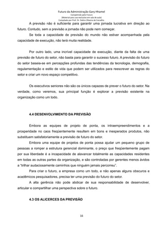 Futuro da Administração Gary Hhamel
Competindo pelo Futuro
(Material para uso exclusivo em sala de aula)
Compilado por Prof. Dr. Daltro Oliveira de Carvalho
A previsão não é suficiente para garantir uma jornada lucrativa em direção ao
futuro. Contudo, sem a previsão a jornada não pode nem começar.
Se toda a capacidade de previsão do mundo não estiver acompanhada pela
capacidade de execução, não terá muita realidade.
Por outro lado, uma incrível capacidade de execução, diante da falta de uma
previsão de futuro do setor, não basta para garantir o sucesso futuro. A previsão do futuro
do setor baseia-se em percepções profundas das tendências da tecnologia, demografia,
regulamentação e estilo de vida que podem ser utilizados para reescrever as regras do
setor e criar um novo espaço competitivo.
Os executivos seniores não são os únicos capazes de prever o futuro do setor. Na
verdade, como veremos, sua principal função é explorar a previsão existente na
organização como um todo.
4.4 DESENVOLVIMENTO DA PREVISÃO
Embora as equipes de projeto de ponta, os intraempreendimentos e a
prosperidade no caos freqüentemente resultem em bons e inesperados produtos, não
substituem satisfatoriamente a previsão de futuro do setor.
Embora uma equipe de projetos de ponta possa ajudar um pequeno grupo de
pessoas a romper a estrutura gerencial dominante, o preço que freqüentemente pagam
por sua liberdade é a incapacidade de alavancar totalmente as capacidades residentes
em todas as outras partes da organização, e são controladas por gerentes menos ávidos
a “trilhar audaciosamente caminhos que ninguém jamais percorreu”.
Para criar o futuro, a empresa como um todo, e não apenas alguns obscuros e
acadêmicos pesquisadores, precisa ter uma previsão do futuro do setor.
A alta gerência não pode abdicar de sua responsabilidade de desenvolver,
articular e compartilhar uma perspectiva sobre o futuro.
4.3 OS ALICERCES DA PREVISÃO
16
 