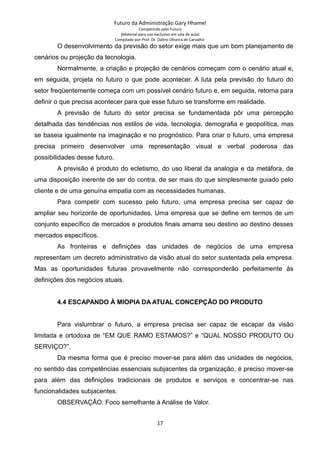 Futuro da Administração Gary Hhamel
Competindo pelo Futuro
(Material para uso exclusivo em sala de aula)
Compilado por Prof. Dr. Daltro Oliveira de Carvalho
O desenvolvimento da previsão do setor exige mais que um bom planejamento de
cenários ou projeção da tecnologia.
Normalmente, a criação e projeção de cenários começam com o cenário atual e,
em seguida, projeta no futuro o que pode acontecer. A luta pela previsão do futuro do
setor freqüentemente começa com um possível cenário futuro e, em seguida, retorna para
definir o que precisa acontecer para que esse futuro se transforme em realidade.
A previsão de futuro do setor precisa se fundamentada pôr uma percepção
detalhada das tendências nos estilos de vida, tecnologia, demografia e geopolítica, mas
se baseia igualmente na imaginação e no prognóstico. Para criar o futuro, uma empresa
precisa primeiro desenvolver uma representação visual e verbal poderosa das
possibilidades desse futuro.
A previsão é produto do ecletismo, do uso liberal da analogia e da metáfora, de
uma disposição inerente de ser do contra, de ser mais do que simplesmente guiado pelo
cliente e de uma genuína empatia com as necessidades humanas.
Para competir com sucesso pelo futuro, uma empresa precisa ser capaz de
ampliar seu horizonte de oportunidades. Uma empresa que se define em termos de um
conjunto específico de mercados e produtos finais amarra seu destino ao destino desses
mercados específicos.
As fronteiras e definições das unidades de negócios de uma empresa
representam um decreto administrativo da visão atual do setor sustentada pela empresa.
Mas as oportunidades futuras provavelmente não corresponderão perfeitamente às
definições dos negócios atuais.
4.4 ESCAPANDO À MIOPIA DA ATUAL CONCEPÇÃO DO PRODUTO
Para vislumbrar o futuro, a empresa precisa ser capaz de escapar da visão
limitada e ortodoxa de “EM QUE RAMO ESTAMOS?” e “QUAL NOSSO PRODUTO OU
SERVIÇO?”.
Da mesma forma que é preciso mover-se para além das unidades de negócios,
no sentido das competências essenciais subjacentes da organização, é preciso mover-se
para além das definições tradicionais de produtos e serviços e concentrar-se nas
funcionalidades subjacentes.
OBSERVAÇÃO: Foco semelhante à Análise de Valor.
17
 