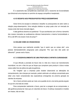Futuro da Administração Gary Hhamel
Competindo pelo Futuro
(Material para uso exclusivo em sala de aula)
Compilado por Prof. Dr. Daltro Oliveira de Carvalho
É o casamento das competências essenciais com o raciocínio da funcionalidade
que direcional uma empresa no caminho do espaço competitivo inexplorado.
4.5 O DESAFIO AOS PRESSUPOSTOS PREÇO-DESEMPENHO
Outra forma de escapar à ortodoxia é desafiar os pressupostos do setor sobre a
relação preço-desempenho. Uma redução drástica no preço pode criar um mercado de
massa onde não havia mercado algum.
A alta gerência deveria se questionar: “O que aconteceria com a forma e tamanho
dos nossos mercados se pudéssemos oferecer basicamente a mesma funcionalidade a
50 ou até 90% dos atuais níveis de preço”?
4.6 SEJAM COMO AS CRIANCINHAS
Uma pessoa que realmente acredite “que é assim que as coisas são”, uma
pessoa demasiadamente preguiçosa para perguntar ”Por que isso não pode ser
diferente?”, jamais verá o futuro.
4.7. O DESENVOLVIMENTO DE UMA PROFUNDA E INFINITA CURIOSIDADE
O que dificulta a previsão do futuro não é o fato de o futuro ser inerentemente
insondável, ma sim o fato de que as forças que conspiram para produzir o futuro muitas
vezes estão fora da esfera de ação da gerência.
Os “insights” que a empresa pode receber observando as alterações de
comportamento, das crianças por exemplo, podem estimular um esforço concentrado para
obter uma maior compreensão das expectativas emergentes da próxima geração de
clientes da empresa.
Ver o futuro primeiro pode ser mais uma questão de ter uma lente grande-angular
do que ter uma bola de cristal.
Para compreender realmente o futuro, para ter a coragem de se comprometer, a
alta gerência precisa ter mais que um vislumbre do futuro. O esforço necessário é medido
em meses, não em dias.
18
 