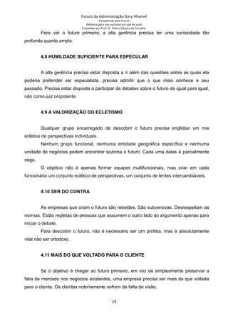Futuro da Administração Gary Hhamel
Competindo pelo Futuro
(Material para uso exclusivo em sala de aula)
Compilado por Prof. Dr. Daltro Oliveira de Carvalho
Para ver o futuro primeiro, a alta gerência precisa ter uma curiosidade tão
profunda quanto ampla.
4.8 HUMILDADE SUFICIENTE PARA ESPECULAR
A alta gerência precisa estar disposta a ir além das questões sobre as quais ela
poderia pretender ser especialista. precisa admitir que o que mais conhece é seu
passado. Precisa estar disposta a participar de debates sobre o futuro de igual para igual,
não como juiz onipotente.
4.9 A VALORIZAÇÃO DO ECLETISMO
Qualquer grupo encarregado de descobrir o futuro precisa englobar um mix
eclético de perspectivas individuais.
Nenhum grupo funcional, nenhuma entidade geográfica específica e nenhuma
unidade de negócios podem encontrar sozinha o futuro. Cada uma delas é parcialmente
cega.
O objetivo não é apenas formar equipes multifuncionais, mas criar em cada
funcionário um conjunto eclético de perspectivas, um conjunto de lentes intercambiáveis.
4.10 SER DO CONTRA
As empresas que criam o futuro são rebeldes. São subversivas. Desrespeitam as
normas. Estão repletas de pessoas que assumem o outro lado do argumento apenas para
iniciar o debate.
Para descobrir o futuro, não é necessário ser um profeta, mas é absolutamente
vital não ser ortodoxo.
4.11 MAIS DO QUE VOLTADO PARA O CLIENTE
Se o objetivo é chegar ao futuro primeiro, em vez de simplesmente preservar a
fatia de mercado nos negócios existentes, uma empresa precisa ser mais do que voltada
para o cliente. Os clientes notoriamente sofrem de falta de visão.
19
 