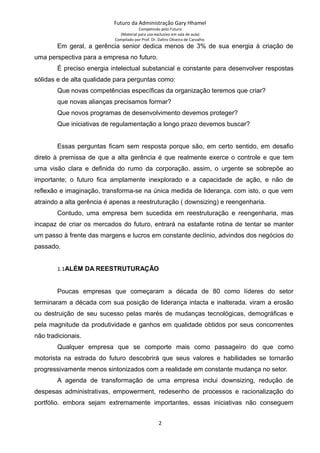 Futuro da Administração Gary Hhamel
Competindo pelo Futuro
(Material para uso exclusivo em sala de aula)
Compilado por Prof. Dr. Daltro Oliveira de Carvalho
Em geral, a gerência senior dedica menos de 3% de sua energia à criação de
uma perspectiva para a empresa no futuro.
É preciso energia intelectual substancial e constante para desenvolver respostas
sólidas e de alta qualidade para perguntas como:
Que novas competências específicas da organização teremos que criar?
que novas alianças precisamos formar?
Que novos programas de desenvolvimento devemos proteger?
Que iniciativas de regulamentação a longo prazo devemos buscar?
Essas perguntas ficam sem resposta porque são, em certo sentido, em desafio
direto à premissa de que a alta gerência é que realmente exerce o controle e que tem
uma visão clara e definida do rumo da corporação. assim, o urgente se sobrepõe ao
importante; o futuro fica amplamente inexplorado e a capacidade de ação, e não de
reflexão e imaginação, transforma-se na única medida de liderança. com isto, o que vem
atraindo a alta gerência é apenas a reestruturação ( downsizing) e reengenharia.
Contudo, uma empresa bem sucedida em reestruturação e reengenharia, mas
incapaz de criar os mercados do futuro, entrará na estafante rotina de tentar se manter
um passo à frente das margens e lucros em constante declínio, advindos dos negócios do
passado.
1.1ALÉM DA REESTRUTURAÇÃO
Poucas empresas que começaram a década de 80 como líderes do setor
terminaram a década com sua posição de liderança intacta e inalterada. viram a erosão
ou destruição de seu sucesso pelas marés de mudanças tecnológicas, demográficas e
pela magnitude da produtividade e ganhos em qualidade obtidos por seus concorrentes
não tradicionais.
Qualquer empresa que se comporte mais como passageiro do que como
motorista na estrada do futuro descobrirá que seus valores e habilidades se tornarão
progressivamente menos sintonizados com a realidade em constante mudança no setor.
A agenda de transformação de uma empresa inclui downsizing, redução de
despesas administrativas, empowerment, redesenho de processos e racionalização do
portfólio. embora sejam extremamente importantes, essas iniciativas não conseguem
2
 