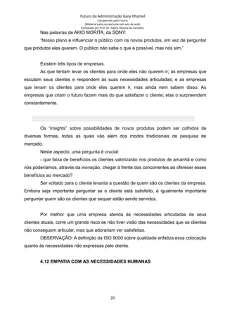 Futuro da Administração Gary Hhamel
Competindo pelo Futuro
(Material para uso exclusivo em sala de aula)
Compilado por Prof. Dr. Daltro Oliveira de Carvalho
Nas palavras de AKIO MORITA, da SONY:
“Nosso plano é influenciar o público com os novos produtos, em vez de perguntar
que produtos eles querem. O público não sabe o que é possível, mas nós sim.”
Existem três tipos de empresas.
As que tentam levar os clientes para onde eles não querem ir; as empresas que
escutam seus clientes e respondem às suas necessidades articuladas; e as empresas
que levam os clientes para onde eles querem ir, mas ainda nem sabem disso. As
empresas que criam o futuro fazem mais do que satisfazer o cliente; elas o surpreendem
constantemente.
Os “insights” sobre possibilidades de novos produtos podem ser colhidos de
diversas formas, todas as quais vão além dos modos tradicionais de pesquisa de
mercado.
Neste aspecto, uma pergunta é crucial:
- que faixa de benefícios os clientes valorizarão nos produtos de amanhã e como
nós poderíamos, através da inovação, chegar à frente dos concorrentes ao oferecer esses
benefícios ao mercado?
Ser voltado para o cliente levanta a questão de quem são os clientes da empresa.
Embora seja importante perguntar se o cliente está satisfeito, é igualmente importante
perguntar quem são os clientes que sequer estão sendo servidos.
Por melhor que uma empresa atenda às necessidades articuladas de seus
clientes atuais, corre um grande risco se não tiver visão das necessidades que os clientes
não conseguem articular, mas que adorariam ver satisfeitas.
OBSERVAÇÃO: A definição da ISO 9000 sobre qualidade enfatiza essa colocação
quanto às necessidades não expressas pelo cliente.
4.12 EMPATIA COM AS NECESSIDADES HUMANAS
20
 