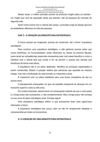 Futuro da Administração Gary Hhamel
Competindo pelo Futuro
(Material para uso exclusivo em sala de aula)
Compilado por Prof. Dr. Daltro Oliveira de Carvalho
Muitas vezes, a melhor previsão provém do profundo insight sobre os clientes -
um insight que vem da exposição direta aos clientes, não da pesquisa de mercado de
segunda mão.
Assim como ocorre com a maioria das coisas, a previsão surge do desejo genuíno
de estabelecer diferença na vida das pessoas.
CAP. 5 - A CRIAÇÃO DA ARQUITETURA ESTRATÉGICA
O futuro precisa ser imaginado, precisa ser construído; daí o termo “arquitetura
estratégica”.
Para construir uma arquitetura estratégica, a alta gerência precisa saber que
novos benefícios, ou funcionalidades, serão oferecidos ao cliente na próxima década,
quais serão as competências essenciais necessárias para criar esses benefício e como a
interface com o cliente terá que mudar a fim de permitir o acesso dos clientes aos
benefícios de forma mais eficaz.
A arquitetura não é um plano detalhado. Identifica as principais capacidades a
serem construídas. Mostra a posição relativa das estruturas que apoiarão as maiores
cargas, mas não a localização de cada tomada ou maçaneta e porta.
É impossível criar um plano detalhado para uma busca competitiva de dez ou
quinze anos.
O planejamento pressupões um grau de exatidão impossível de alcançar em um
horizonte superior a dois ou três anos.
Em muitas empresas, parece haver um pressuposto implícito de que o curto prazo
e o longo prazo são excludentes, e não complementares. Mas o longo prazo não começa
no ano cinco do plano estratégico atual. Começa agora!
Uma arquitetura estratégica define “o que precisamos fazer certo agora”para
interceptar o futuro.
A arquitetura estratégica tem pouco valor se não for amplamente debatida e
compreendida por todos os funcionários.
5.1 A CRIAÇÃO DE UMA ARQUITETURA ESTRATÉGICA
21
 