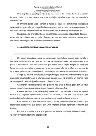 Futuro da Administração Gary Hhamel
Competindo pelo Futuro
(Material para uso exclusivo em sala de aula)
Compilado por Prof. Dr. Daltro Oliveira de Carvalho
Uma arquitetura estratégica não é eterna. Mais cedo ou mais tarde, o “amanhã”
torna-se “hoje” e o que ontem era uma previsão, transforma-se hoje em sabedoria
convencional.
O primeiro passo para pensar o futuro é obter as ferramentas intelectuais
necessárias - quais são as competências essenciais, qual a base para alavancagem de
recursos, como se pode descobrir as necessidades não articuladas dos clientes, etc.
Capacidade de previsão, fôlego, singularidade, consenso e capacidade de ação -
esses são os critérios pelos quais julgamos se uma empresa realmente possui uma
arquitetura estratégica - se realmente controla seu destino.
5.2 O COMPROMETIMENTO COM O FUTURO
Um ponto importante sobre a competição pelo futuro: quanto mais amplo o
horizonte, mais cuidado se deve ter na hora de se comprometer com investimentos de
porte e irreversíveis. Por mais previsível que possa ser a ampla direção da evolução
futura do setor, as rotas precisas ao longo das quais ela irá evoluir em termos de
tecnologia, padrões, produtos específicos e serviços não podem ser totalmente previstas.
Chegar ao futuro é um processo de aproximação sucessiva. Da mesma forma que
especificar insuficientemente o futuro envolve grande risco, há também, um grande risco
de ser específico demais ( poderá tomar a direção errada) .
Abandonar prematuramente uma possível rota para o futuro pode ser tão fatal
quanto comprometer-se prematuramente com uma rota específica.
A forma de medir a velocidade da jornada para o futuro não é a partir da rapidez
com que a empresa compromete recursos financeiros, e sim com que rapidez está
ganhando insight adicional sobre a rota precisa que a levará ao futuro primeiro.
Para encontrar o caminho exato para o futuro (que conceitos de produto, que
tecnologias específicas, que canais, etc) uma empresa precisa aprender à medida que
avança.
Embora o “quando” e o “como” possam ser substancialmente indetermináveis, o
“o que “ deve ser nitidamente especificado.
22
 
