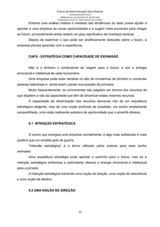 Futuro da Administração Gary Hhamel
Competindo pelo Futuro
(Material para uso exclusivo em sala de aula)
Compilado por Prof. Dr. Daltro Oliveira de Carvalho
Embora uma análise criativa e imediata das tendências do setor possa ajudar a
apontar a uma empresa as novas oportunidades e a sugerir rotas prováveis para chegar
ao futuro, provavelmente ainda restará um grau significativo de incerteza residual.
Depois de examinar o que pode ser analiticamente deduzido sobre o futuro, a
empresa precisa aprender com a experiência.
CAP.6 - ESTRATÉGIA COMO CAPACIDADE DE EXPANSÃO
Não é o dinheiro o combustível da viagem para o futuro, e sim a energia
emocional e intelectual de cada funcionário.
Uma empresa pode estar sentada no alto de montanhas de dinheiro e comandar
pessoas talentosas e ainda assim, perder sua posição de primazia.
Muito freqüentemente, os concorrentes são julgados em termos dos recursos de
que dispõem e não da capacidade que têm de dinamizar esses mesmos recursos.
A capacidade de dinamização dos recursos deriva-se não de um arquitetura
estratégica elegante, mas de uma noção profunda de propósito, um sonho amplamente
compartilhado, uma visão realmente sedutora da oportunidade que o amanhã oferece.
6.1 INTENÇÃO ESTRATÉGICA
O sonho que energiza uma empresa normalmente, é algo mais sofisticado e mais
positivo que um simples grito de guerra.
“Intenção estratégica” é o termo utilizado pelos autores para esse sonho
animador.
Uma arquitetura estratégia pode apontar o caminho para o futuro, mas só a
intenção estratégica ambiciosa e estimulante oferece a energia emocional e intelectual
para a jornada.
A intenção estratégica transmite uma noção de direção, uma noção de descoberta
e uma noção de destino.
6.2 UMA NOÇÃO DE DIREÇÃO
23
 