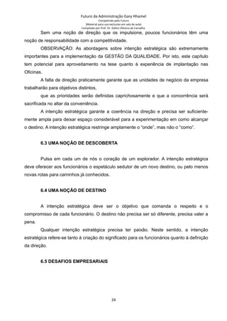 Futuro da Administração Gary Hhamel
Competindo pelo Futuro
(Material para uso exclusivo em sala de aula)
Compilado por Prof. Dr. Daltro Oliveira de Carvalho
Sem uma noção de direção que os impulsione, poucos funcionários têm uma
noção de responsabilidade com a competitividade.
OBSERVAÇÃO: As abordagens sobre intenção estratégica são extremamente
importantes para a implementação da GESTÃO DA QUALIDADE. Por isto, este capítulo
tem potencial para aproveitamento na tese quanto à experiência de implantação nas
Oficinas.
A falta de direção praticamente garante que as unidades de negócio da empresa
trabalharão para objetivos distintos,
que as prioridades serão definidas caprichosamente e que a concorrência será
sacrificada no altar da conveniência.
A intenção estratégica garante a coerência na direção e precisa ser suficiente-
mente ampla para deixar espaço considerável para a experimentação em como alcançar
o destino. A intenção estratégica restringe amplamente o “onde”, mas não o “como”.
6.3 UMA NOÇÃO DE DESCOBERTA
Pulsa em cada um de nós o coração de um explorador. A intenção estratégica
deve oferecer aos funcionários o espetáculo sedutor de um novo destino, ou pelo menos
novas rotas para caminhos já conhecidos.
6.4 UMA NOÇÃO DE DESTINO
A intenção estratégica deve ser o objetivo que comanda o respeito e o
compromisso de cada funcionário. O destino não precisa ser só diferente, precisa valer a
pena.
Qualquer intenção estratégica precisa ter paixão. Neste sentido, a intenção
estratégica refere-se tanto à criação do significado para os funcionários quanto à definição
da direção.
6.5 DESAFIOS EMPRESARIAIS
24
 