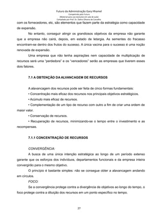 Futuro da Administração Gary Hhamel
Competindo pelo Futuro
(Material para uso exclusivo em sala de aula)
Compilado por Prof. Dr. Daltro Oliveira de Carvalho
com os fornecedores, etc, são elementos que fazem parte da estratégia como capacidade
de expansão.
No entanto, conseguir atingir os grandiosos objetivos da empresa não garante
que a empresa não cairá, depois, em estado de letargia. As sementes do fracasso
encontram-se dentro dos frutos do sucesso. A única vacina para o sucesso é uma noção
renovada de expansão.
Uma empresa que não tenha aspirações nem capacidade de multiplicação de
recursos será uma “perdedora” e os “vencedores” serão as empresas que tiverem esses
dois fatores.
7.1 A OBTENÇÃO DA ALVANCAGEM DE RECURSOS
A alavancagem dos recursos pode ser feita de cinco formas fundamentais:
• Concentração mais eficaz dos recursos nos principais objetivos estratégicos.
• Acúmulo mais eficaz de recursos.
• Complementação de um tipo de recurso com outro a fim de criar uma ordem de
maior valor.
• Conservação de recursos.
• Recuperação de recursos, minimizando-se o tempo entre o investimento e as
recompensas.
7.1.1 CONCENTRAÇÃO DE RECURSOS
CONVERGÊNCIA:
A busca de uma única intenção estratégica ao longo de um período extenso
garante que os esforços dos indivíduos, departamentos funcionais e da empresa inteira
convergirão para o mesmo objetivo.
O princípio é bastante simples: não se consegue obter a alavancagem andando
em círculos.
FOCO:
Se a convergência protege contra a divergência de objetivos ao longo do tempo, o
foco protege contra a diluição dos recursos em um ponto específico no tempo.
27
 