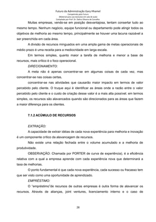 Futuro da Administração Gary Hhamel
Competindo pelo Futuro
(Material para uso exclusivo em sala de aula)
Compilado por Prof. Dr. Daltro Oliveira de Carvalho
Muitas empresas, vendo-se em posição desvantajosa, tentam consertar tudo ao
mesmo tempo. Nenhum negócio, equipe funcional ou departamento pode atingir todos os
objetivos de melhoria ao mesmo tempo, principalmente se houver uma lacuna razoável a
ser preenchida em cada área.
A divisão de recursos minguados em uma ampla gama de metas operacionais de
médio prazo é uma receita para a mediocridade em larga escala.
Em termos simples, quanto maior a tarefa de melhoria e menor a base de
recursos, mais crítico é o foco operacional.
DIRECIONAMENTO:
A meta não é apenas concentrar-se em algumas coisas de cada vez, mas
concentrar-se nas coisas certas,
concentrar-se nas atividades que causarão maior impacto em termos de valor
percebido pelo cliente. O truque aqui é identificar as áreas onde a razão entre o valor
percebido pelo cliente e o custo de criação desse valor é a mais alta possível. em termos
simples, os recursos são alavancados quando são direcionados para as áreas que fazem
a maior diferença para os clientes.
7.1.2 ACÚMULO DE RECURSOS
EXTRAÇÃO:
A capacidade de extrair idéias de cada nova experiência para melhoria e inovação
é um componente crítico da alavancagem de recursos.
Não existe uma relação fechada entre o volume acumulado e a melhoria de
produtividade.
OBSERVAÇÃO: Chamada por PORTER de curva de experiência), é a eficiência
relativa com a qual a empresa aprende com cada experiência nova que determinará a
taxa de melhorias.
O ponto fundamental é que cada nova experiência, cada sucesso ou fracasso tem
que ser visto como uma oportunidade de aprendizado.
EMPRÉSTIMO:
O “empréstimo”de recursos de outras empresas é outra forma de alavancar os
recursos. Através de alianças, joint ventures, licenciamento interno e o caso de
28
 