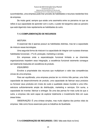 Futuro da Administração Gary Hhamel
Competindo pelo Futuro
(Material para uso exclusivo em sala de aula)
Compilado por Prof. Dr. Daltro Oliveira de Carvalho
sucontratantes, uma empresa pode tirar proveito de habilidades e recursos residentes fora
da empresa.
De modo geral, sempre que existe uma assimetria entre os parceiros no que se
refere à sua capacidade de aprender com o outro, o poder de barganha cabe ao parceiro
que está digerindo mais rapidamente as habilidades do outro.
7.1.3 COMPLEMENTAÇÃO DE RECURSOS
MISTURA:
O essencial não é apenas possuir as habilidades distintas, mas ter a capacidade
de misturar essas tecnologias.
Uma segunda forma de misturar é a capacidade de integrar com sucesso diversas
habilidades funcionais – P e D, produção, marketing e vendas.
Em empresas onde a especialização funcional limitada e as chaminés
organizacionais impedem essa integração, a excelência funcional raramente consegue
ser totalmente traduzida em excelência do produto.
EQUILÍBRIO:
Envolve a propriedade dos recursos que multiplicam o valor das competências
únicas de uma empresa.
Para ser equilibrada, uma empresa precisa ter no mínimo três pernas: uma forte
capacidade de desenvolvimento de produto, uma capacidade de fabricar seus produtos
ou fornecer seus produtos em níveis de custo e qualidade classe mundial e uma infra-
estrutura suficientemente ampla de distribuição, marketing e serviços. Em suma, a
capacidade de inventar, fabricar e entregar. Se uma das pernas for mais curta do que a
outra, a empresa não será capaz de explorar totalmente o investimento feito em suas
áreas fortes.
OBSERVAÇÃO: É uma síntese simples, mas muito objetiva dos pontos vitais da
empresa. Vale como focos essenciais para os trabalhos de Qualidade.
7.1.4 CONSERVAÇÃO DE RECURSOS ( OBS: falta este título no livro)
29
 