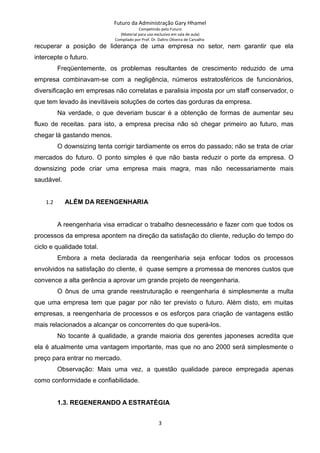 Futuro da Administração Gary Hhamel
Competindo pelo Futuro
(Material para uso exclusivo em sala de aula)
Compilado por Prof. Dr. Daltro Oliveira de Carvalho
recuperar a posição de liderança de uma empresa no setor, nem garantir que ela
intercepte o futuro.
Freqüentemente, os problemas resultantes de crescimento reduzido de uma
empresa combinavam-se com a negligência, números estratosféricos de funcionários,
diversificação em empresas não correlatas e paralisia imposta por um staff conservador, o
que tem levado às inevitáveis soluções de cortes das gorduras da empresa.
Na verdade, o que deveriam buscar é a obtenção de formas de aumentar seu
fluxo de receitas. para isto, a empresa precisa não só chegar primeiro ao futuro, mas
chegar lá gastando menos.
O downsizing tenta corrigir tardiamente os erros do passado; não se trata de criar
mercados do futuro. O ponto simples é que não basta reduzir o porte da empresa. O
downsizing pode criar uma empresa mais magra, mas não necessariamente mais
saudável.
1.2 ALÉM DA REENGENHARIA
A reengenharia visa erradicar o trabalho desnecessário e fazer com que todos os
processos da empresa apontem na direção da satisfação do cliente, redução do tempo do
ciclo e qualidade total.
Embora a meta declarada da reengenharia seja enfocar todos os processos
envolvidos na satisfação do cliente, é quase sempre a promessa de menores custos que
convence a alta gerência a aprovar um grande projeto de reengenharia.
O ônus de uma grande reestruturação e reengenharia é simplesmente a multa
que uma empresa tem que pagar por não ter previsto o futuro. Além disto, em muitas
empresas, a reengenharia de processos e os esforços para criação de vantagens estão
mais relacionados a alcançar os concorrentes do que superá-los.
No tocante à qualidade, a grande maioria dos gerentes japoneses acredita que
ela é atualmente uma vantagem importante, mas que no ano 2000 será simplesmente o
preço para entrar no mercado.
Observação: Mais uma vez, a questão qualidade parece empregada apenas
como conformidade e confiabilidade.
1.3. REGENERANDO A ESTRATÉGIA
3
 