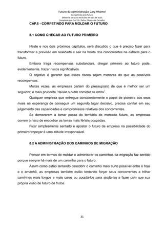 Futuro da Administração Gary Hhamel
Competindo pelo Futuro
(Material para uso exclusivo em sala de aula)
Compilado por Prof. Dr. Daltro Oliveira de Carvalho
CAP.8 - COMPETINDO PARA MOLDAR O FUTURO
8.1 COMO CHEGAR AO FUTURO PRIMEIRO
Neste e nos dois próximos capítulos, será discutido o que é preciso fazer para
transformar a previsão em realidade e sair na frente dos concorrentes na estrada para o
futuro.
Embora traga recompensas substanciais, chegar primeiro ao futuro pode,
evidentemente, trazer riscos significativos.
O objetivo é garantir que esses riscos sejam menores do que as possíveis
recompensas.
Muitas vezes, as empresas partem do pressuposto de que é melhor ser um
seguidor; é mais prudente “deixar o outro cometer os erros”.
Qualquer empresa que entregue conscientemente o papel de pioneira aos seus
rivais na esperança de conseguir um segundo lugar decisivo, precisa confiar em seu
julgamento das capacidades e compromissos relativos dos concorrentes.
Se demorarem a tomar posse do território do mercado futuro, as empresas
correm o risco de encontrar as terras mais férteis ocupadas.
Ficar simplesmente sentado e apostar o futuro da empresa na possibilidade do
primeiro tropeçar é uma atitude irresponsável.
8.2 A ADMINISTRAÇÃO DOS CAMINHOS DE MIGRAÇÃO
Pensar em termos de moldar e administrar os caminhos da migração faz sentido
porque sempre há mais de um caminho para o futuro.
Assim como estão tentando descobrir o caminho mais curto possível entre o hoje
e o amanhã, as empresas também estão tentando forçar seus concorrentes a trilhar
caminhos mais longos e mais caros ou cooptá-los para ajudá-las a fazer com que sua
própria visão de futuro dê frutos.
31
 