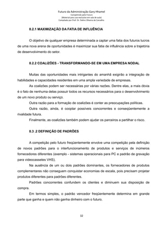 Futuro da Administração Gary Hhamel
Competindo pelo Futuro
(Material para uso exclusivo em sala de aula)
Compilado por Prof. Dr. Daltro Oliveira de Carvalho
8.2.1 MAXIMIZAÇÃO DA FATIA DE INFLUÊNCIA
O objetivo de qualquer empresa determinada a captar uma fatia dos futuros lucros
de uma nova arena de oportunidades é maximizar sua fatia de influência sobre a trajetória
de desenvolvimento do setor.
8.2.2 COALIZÕES - TRANSFORMANDO-SE EM UMA EMPRESA NODAL
Muitas das oportunidades mais intrigantes do amanhã exigirão a integração de
habilidades e capacidades residentes em uma ampla variedade de empresas.
As coalizões podem ser necessárias por várias razões. Dentre elas, a mais óbvia
é o fato de nenhuma delas possuir todos os recursos necessários para o desenvolvimento
de um novo produto ou serviço.
Outra razão para a formação de coalizões é conter as preocupações políticas.
Outra razão, ainda, é cooptar possíveis concorrentes e conseqüentemente a
rivalidade futura.
Finalmente, as coalizões também podem ajudar os parceiros a partilhar o risco.
8.3 .2 DEFINIÇÃO DE PADRÕES
A competição pelo futuro freqüentemente envolve uma competição pela definição
de novos padrões para o interfuncionamento de produtos e serviços de inúmeros
fornecedores diferentes (exemplo - sistemas operacionais para PC e padrão de gravação
para videocassetes VHS).
Na ausência de um ou dois padrões dominantes, os fornecedores de produtos
complementares não conseguem conquistar economias de escala, pois precisam projetar
produtos diferentes para padrões diferentes.
Padrões concorrentes confundem os clientes e diminuem sua disposição de
compra.
Em termos simples, o padrão vencedor freqüentemente determina em grande
parte que ganha e quem não ganha dinheiro com o futuro.
32
 