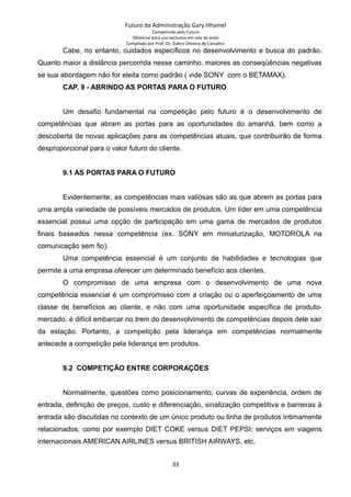 Futuro da Administração Gary Hhamel
Competindo pelo Futuro
(Material para uso exclusivo em sala de aula)
Compilado por Prof. Dr. Daltro Oliveira de Carvalho
Cabe, no entanto, cuidados específicos no desenvolvimento e busca do padrão.
Quanto maior a distância percorrida nesse caminho, maiores as conseqüências negativas
se sua abordagem não for eleita como padrão ( vide SONY com o BETAMAX).
CAP. 9 - ABRINDO AS PORTAS PARA O FUTURO
Um desafio fundamental na competição pelo futuro é o desenvolvimento de
competências que abram as portas para as oportunidades do amanhã, bem como a
descoberta de novas aplicações para as competências atuais, que contribuirão de forma
desproporcional para o valor futuro do cliente.
9.1 AS PORTAS PARA O FUTURO
Evidentemente, as competências mais valiosas são as que abrem as portas para
uma ampla variedade de possíveis mercados de produtos. Um líder em uma competência
essencial possui uma opção de participação em uma gama de mercados de produtos
finais baseados nessa competência (ex. SONY em miniaturização, MOTOROLA na
comunicação sem fio).
Uma competência essencial é um conjunto de habilidades e tecnologias que
permite a uma empresa oferecer um determinado benefício aos clientes.
O compromisso de uma empresa com o desenvolvimento de uma nova
competência essencial é um compromisso com a criação ou o aperfeiçoamento de uma
classe de benefícios ao cliente, e não com uma oportunidade específica de produto-
mercado. é difícil embarcar no trem do desenvolvimento de competências depois dele sair
da estação. Portanto, a competição pela liderança em competências normalmente
antecede a competição pela liderança em produtos.
9.2 COMPETIÇÃO ENTRE CORPORAÇÕES
Normalmente, questões como posicionamento, curvas de experiência, ordem de
entrada, definição de preços, custo e diferenciação, sinalização competitiva e barreiras à
entrada são discutidas no contexto de um único produto ou linha de produtos intimamente
relacionados, como por exemplo DIET COKE versus DIET PEPSI; serviços em viagens
internacionais AMERICAN AIRLINES versus BRITISH AIRWAYS, etc.
33
 