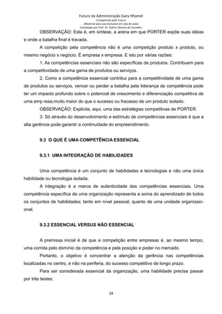 Futuro da Administração Gary Hhamel
Competindo pelo Futuro
(Material para uso exclusivo em sala de aula)
Compilado por Prof. Dr. Daltro Oliveira de Carvalho
OBSERVAÇÃO: Esta é, em síntese, a arena em que PORTER expõe suas idéias
e onde a batalha final é travada.
A competição pela competência não é uma competição produto x produto, ou
mesmo negócio x negócio. É empresa x empresa. E isto por várias razões:
1. As competências essenciais não são específicas de produtos. Contribuem para
a competitividade de uma gama de produtos ou serviços.
2. Como a competência essencial contribui para a competitividade de uma gama
de produtos ou serviços, vencer ou perder a batalha pela liderança de competência pode
ter um impacto profundo sobre o potencial de crescimento e diferenciação competitiva de
uma emp resa,muito maior do que o sucesso ou fracasso de um produto isolado.
OBSERVAÇÃO: Explicita, aqui, uma das estratégias competitivas de PORTER.
3. Só através do desenvolvimento e estímulo de competências essenciais é que a
alta gerência pode garantir a continuidade do empreendimento.
9.3 O QUE É UMA COMPETÊNCIA ESSENCIAL
9.3.1 UMA INTEGRAÇÃO DE HABILIDADES
Uma competência é um conjunto de habilidades e tecnologias e não uma única
habilidade ou tecnologia isolada.
A integração é a marca de autenticidade das competências essenciais. Uma
competência específica de uma organização representa a soma do aprendizado de todos
os conjuntos de habilidades; tanto em nível pessoal, quanto de uma unidade organizaci-
onal.
9.3.2 ESSENCIAL VERSUS NÃO ESSENCIAL
A premissa inicial é de que a competição entre empresas é, ao mesmo tempo,
uma corrida pelo domínio da competência e pela posição e poder no mercado.
Portanto, o objetivo é concentrar a atenção da gerência nas competências
localizadas no centro, e não na periferia, do sucesso competitivo de longo prazo.
Para ser considerada essencial da organização, uma habilidade precisa passar
por três testes:
34
 