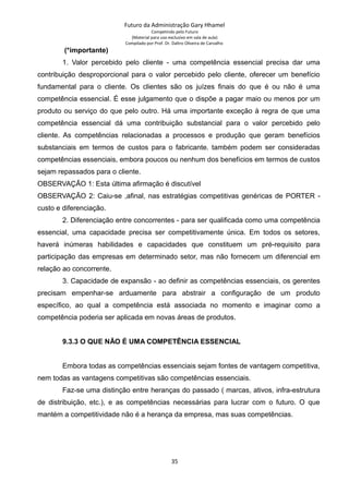 Futuro da Administração Gary Hhamel
Competindo pelo Futuro
(Material para uso exclusivo em sala de aula)
Compilado por Prof. Dr. Daltro Oliveira de Carvalho
(*importante)
1. Valor percebido pelo cliente - uma competência essencial precisa dar uma
contribuição desproporcional para o valor percebido pelo cliente, oferecer um benefício
fundamental para o cliente. Os clientes são os juízes finais do que é ou não é uma
competência essencial. É esse julgamento que o dispõe a pagar maio ou menos por um
produto ou serviço do que pelo outro. Há uma importante exceção à regra de que uma
competência essencial dá uma contribuição substancial para o valor percebido pelo
cliente. As competências relacionadas a processos e produção que geram benefícios
substanciais em termos de custos para o fabricante. também podem ser consideradas
competências essenciais, embora poucos ou nenhum dos benefícios em termos de custos
sejam repassados para o cliente.
OBSERVAÇÃO 1: Esta última afirmação é discutível
OBSERVAÇÃO 2: Caiu-se ,afinal, nas estratégias competitivas genéricas de PORTER -
custo e diferenciação.
2. Diferenciação entre concorrentes - para ser qualificada como uma competência
essencial, uma capacidade precisa ser competitivamente única. Em todos os setores,
haverá inúmeras habilidades e capacidades que constituem um pré-requisito para
participação das empresas em determinado setor, mas não fornecem um diferencial em
relação ao concorrente.
3. Capacidade de expansão - ao definir as competências essenciais, os gerentes
precisam empenhar-se arduamente para abstrair a configuração de um produto
específico, ao qual a competência está associada no momento e imaginar como a
competência poderia ser aplicada em novas áreas de produtos.
9.3.3 O QUE NÃO É UMA COMPETÊNCIA ESSENCIAL
Embora todas as competências essenciais sejam fontes de vantagem competitiva,
nem todas as vantagens competitivas são competências essenciais.
Faz-se uma distinção entre heranças do passado ( marcas, ativos, infra-estrutura
de distribuição, etc.), e as competências necessárias para lucrar com o futuro. O que
mantém a competitividade não é a herança da empresa, mas suas competências.
35
 