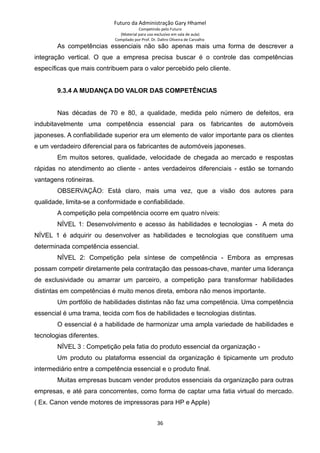 Futuro da Administração Gary Hhamel
Competindo pelo Futuro
(Material para uso exclusivo em sala de aula)
Compilado por Prof. Dr. Daltro Oliveira de Carvalho
As competências essenciais não são apenas mais uma forma de descrever a
integração vertical. O que a empresa precisa buscar é o controle das competências
específicas que mais contribuem para o valor percebido pelo cliente.
9.3.4 A MUDANÇA DO VALOR DAS COMPETÊNCIAS
Nas décadas de 70 e 80, a qualidade, medida pelo número de defeitos, era
indubitavelmente uma competência essencial para os fabricantes de automóveis
japoneses. A confiabilidade superior era um elemento de valor importante para os clientes
e um verdadeiro diferencial para os fabricantes de automóveis japoneses.
Em muitos setores, qualidade, velocidade de chegada ao mercado e respostas
rápidas no atendimento ao cliente - antes verdadeiros diferenciais - estão se tornando
vantagens rotineiras.
OBSERVAÇÃO: Está claro, mais uma vez, que a visão dos autores para
qualidade, limita-se a conformidade e confiabilidade.
A competição pela competência ocorre em quatro níveis:
NÍVEL 1: Desenvolvimento e acesso às habilidades e tecnologias - A meta do
NÍVEL 1 é adquirir ou desenvolver as habilidades e tecnologias que constituem uma
determinada competência essencial.
NÍVEL 2: Competição pela síntese de competência - Embora as empresas
possam competir diretamente pela contratação das pessoas-chave, manter uma liderança
de exclusividade ou amarrar um parceiro, a competição para transformar habilidades
distintas em competências é muito menos direta, embora não menos importante.
Um portfólio de habilidades distintas não faz uma competência. Uma competência
essencial é uma trama, tecida com fios de habilidades e tecnologias distintas.
O essencial é a habilidade de harmonizar uma ampla variedade de habilidades e
tecnologias diferentes.
NÍVEL 3 : Competição pela fatia do produto essencial da organização -
Um produto ou plataforma essencial da organização é tipicamente um produto
intermediário entre a competência essencial e o produto final.
Muitas empresas buscam vender produtos essenciais da organização para outras
empresas, e até para concorrentes, como forma de captar uma fatia virtual do mercado.
( Ex. Canon vende motores de impressoras para HP e Apple)
36
 