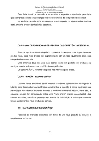 Futuro da Administração Gary Hhamel
Competindo pelo Futuro
(Material para uso exclusivo em sala de aula)
Compilado por Prof. Dr. Daltro Oliveira de Carvalho
Essa fatia virtual de mercado, e as receitas e experiência resultante, permitem
que a empresa acelere seus esforços de desenvolvimento da competência essencial.
Na verdade, a meta pode ser construir um monopólio, ou alguma coisa próxima
disto, em uma área de competência essencial.
CAP.10 - INCORPORANDO A PERSPECTIVA DA COMPETÊNCIA ESSENCIAL
Embora seja totalmente apropriado concentrar fortemente uma organização no
produto final, esse foco precisa ser suplementado por um foco igualmente claro nas
competências essenciais.
Uma empresa deve ser vista não apenas como um portfólio de produtos ou
serviços, mas também como um portfólio de competências.
OBSERVAÇÃO: O restante o capítulo não interessa para a tese.
CAP.11 - GARANTINDO O FUTURO
Quando várias empresas estão trilhando a mesma oportunidade abrangente e
lutando para desenvolver competências semelhantes, a questão é como maximizar sua
participação nas receitas mundiais quando o mercado finalmente decolar. Para isso, a
empresa precisa ter conquistado antes uma “mind-share” (marca conceituada), dos
clientes mundiais, uma forte presença em termos de distribuição e uma capacidade de
lançar rapidamente o novo produto ou serviço.
11.1 MARKETING EXPEDICIONÁRIO
Pesquisa de mercado executada em torno de um novo produto ou serviço é
notoriamente imprecisa.
37
 
