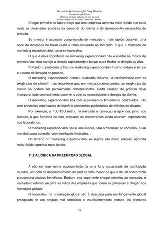 Futuro da Administração Gary Hhamel
Competindo pelo Futuro
(Material para uso exclusivo em sala de aula)
Compilado por Prof. Dr. Daltro Oliveira de Carvalho
Chegar primeiro ao futuro exige que uma empresa aprenda mais rápido que seus
rivais as dimensões precisas da demanda do cliente e do desempenho necessário do
produto.
Se a meta é acumular compreensão do mercado o mais rápido possível, uma
série de incursões de baixo custo e ritmo acelerado ao mercado, o que é chamado de
marketing expedicionário, torna-se imperativa.
O que é mais importante no marketing expedicionário não é acertar na mosca da
primeira vez, mas corrigir a direção rapidamente e lançar outra flecha na direção do alvo.
Portanto, o problema prático do marketing expedicionário é como reduzir o tempo
e o custo de iteração do produto.
O marketing expedicionário honra a qualidade máxima, “a conformidade com as
exigências do cliente”, mas reconhece que, em mercados emergentes, as exigências do
cliente só podem ser parcialmente compreendidas. Cada iteração do produto deve
incorporar todo conhecimento possível s obre as necessidades e desejos do cliente.
O marketing expedicionário lida com experimentos firmemente controlados, não
com previsões impensadas de triunfo e campanhas publicitárias de milhões de dólares.
Por exemplo, a FUJITSU entrou no mercado e começou a aprender, junto aos
clientes, o que funciona ou não, enquanto os concorrentes ainda estavam especulando
nos laboratórios.
O marketing expedicionário não é uma licença para o fracasso; ao contrário, é um
mandato para aprender com inevitáveis limitações. .
No terreno do marketing expedicionário, as regras são muito simples: aprenda
mais rápido, aprenda mais barato.
11.2 A LÓGICA DA PREEMPÇÃO GLOBAL
A não ser que venha acompanhado de uma forte capacidade de distribuição
mundial, um ciclo de desenvolvimento do produto 50% menor do que o de um concorrente
proporciona poucos benefícios. Embora seja importante chegar primeiro ao mercado, o
verdadeiro retorno vai para as mãos das empresas que forem as primeiras a chegar aos
mercados globais.
O imperativo da preempção global não é desculpa para um lançamento global
precipitado de um produto mal concebido e insuficientemente testado. As primeiras
38
 