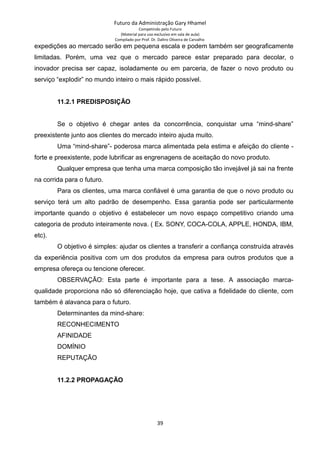 Futuro da Administração Gary Hhamel
Competindo pelo Futuro
(Material para uso exclusivo em sala de aula)
Compilado por Prof. Dr. Daltro Oliveira de Carvalho
expedições ao mercado serão em pequena escala e podem também ser geograficamente
limitadas. Porém, uma vez que o mercado parece estar preparado para decolar, o
inovador precisa ser capaz, isoladamente ou em parceria, de fazer o novo produto ou
serviço “explodir” no mundo inteiro o mais rápido possível.
11.2.1 PREDISPOSIÇÃO
Se o objetivo é chegar antes da concorrência, conquistar uma “mind-share”
preexistente junto aos clientes do mercado inteiro ajuda muito.
Uma “mind-share”- poderosa marca alimentada pela estima e afeição do cliente -
forte e preexistente, pode lubrificar as engrenagens de aceitação do novo produto.
Qualquer empresa que tenha uma marca composição tão invejável já sai na frente
na corrida para o futuro.
Para os clientes, uma marca confiável é uma garantia de que o novo produto ou
serviço terá um alto padrão de desempenho. Essa garantia pode ser particularmente
importante quando o objetivo é estabelecer um novo espaço competitivo criando uma
categoria de produto inteiramente nova. ( Ex. SONY, COCA-COLA, APPLE, HONDA, IBM,
etc).
O objetivo é simples: ajudar os clientes a transferir a confiança construída através
da experiência positiva com um dos produtos da empresa para outros produtos que a
empresa ofereça ou tencione oferecer.
OBSERVAÇÃO: Esta parte é importante para a tese. A associação marca-
qualidade proporciona não só diferenciação hoje, que cativa a fidelidade do cliente, com
também é alavanca para o futuro.
Determinantes da mind-share:
RECONHECIMENTO
AFINIDADE
DOMÍNIO
REPUTAÇÃO
11.2.2 PROPAGAÇÃO
39
 