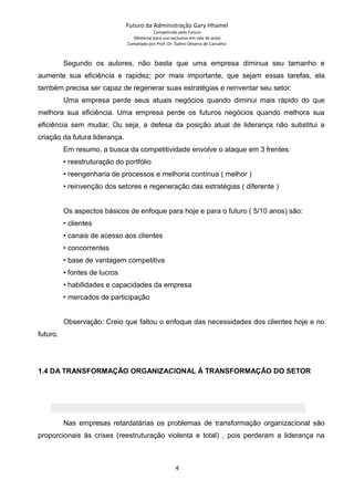 Futuro da Administração Gary Hhamel
Competindo pelo Futuro
(Material para uso exclusivo em sala de aula)
Compilado por Prof. Dr. Daltro Oliveira de Carvalho
Segundo os autores, não basta que uma empresa diminua seu tamanho e
aumente sua eficiência e rapidez; por mais importante, que sejam essas tarefas, ela
também precisa ser capaz de regenerar suas estratégias e reinventar seu setor.
Uma empresa perde seus atuais negócios quando diminui mais rápido do que
melhora sua eficiência. Uma empresa perde os futuros negócios quando melhora sua
eficiência sem mudar, Ou seja, a defesa da posição atual de liderança não substitui a
criação da futura liderança.
Em resumo, a busca da competitividade envolve o ataque em 3 frentes:
• reestruturação do portfólio
• reengenharia de processos e melhoria contínua ( melhor )
• reinvenção dos setores e regeneração das estratégias ( diferente )
Os aspectos básicos de enfoque para hoje e para o futuro ( 5/10 anos) são:
• clientes
• canais de acesso aos clientes
• concorrentes
• base de vantagem competitiva
• fontes de lucros
• habilidades e capacidades da empresa
• mercados de participação
Observação: Creio que faltou o enfoque das necessidades dos clientes hoje e no
futuro.
1.4 DA TRANSFORMAÇÃO ORGANIZACIONAL À TRANSFORMAÇÃO DO SETOR
Nas empresas retardatárias os problemas de transformação organizacional são
proporcionais às crises (reestruturação violenta e total) , pois perderam a liderança na
4
 
