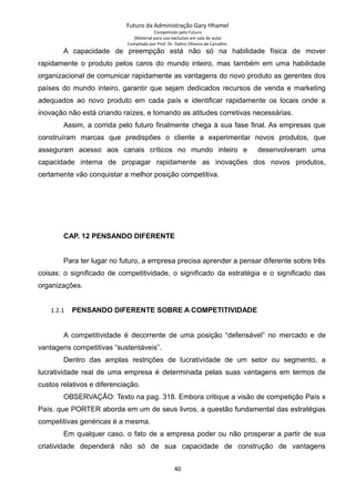 Futuro da Administração Gary Hhamel
Competindo pelo Futuro
(Material para uso exclusivo em sala de aula)
Compilado por Prof. Dr. Daltro Oliveira de Carvalho
A capacidade de preempção está não só na habilidade física de mover
rapidamente o produto pelos canis do mundo inteiro, mas também em uma habilidade
organizacional de comunicar rapidamente as vantagens do novo produto as gerentes dos
países do mundo inteiro, garantir que sejam dedicados recursos de venda e marketing
adequados ao novo produto em cada país e identificar rapidamente os locais onde a
inovação não está criando raízes, e tomando as atitudes corretivas necessárias.
Assim, a corrida pelo futuro finalmente chega à sua fase final. As empresas que
construíram marcas que predispões o cliente a experimentar novos produtos, que
asseguram acesso aos canais críticos no mundo inteiro e desenvolveram uma
capacidade interna de propagar rapidamente as inovações dos novos produtos,
certamente vão conquistar a melhor posição competitiva.
CAP. 12 PENSANDO DIFERENTE
Para ter lugar no futuro, a empresa precisa aprender a pensar diferente sobre três
coisas: o significado de competitividade, o significado da estratégia e o significado das
organizações.
1.2.1 PENSANDO DIFERENTE SOBRE A COMPETITIVIDADE
A competitividade é decorrente de uma posição “defensável” no mercado e de
vantagens competitivas “sustentáveis”.
Dentro das amplas restrições de lucratividade de um setor ou segmento, a
lucratividade real de uma empresa é determinada pelas suas vantagens em termos de
custos relativos e diferenciação.
OBSERVAÇÃO: Texto na pag. 318. Embora critique a visão de competição País x
País. que PORTER aborda em um de seus livros, a questão fundamental das estratégias
competitivas genéricas é a mesma.
Em qualquer caso, o fato de a empresa poder ou não prosperar a partir de sua
criatividade dependerá não só de sua capacidade de construção de vantagens
40
 