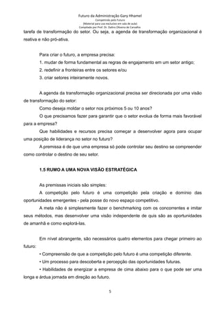 Futuro da Administração Gary Hhamel
Competindo pelo Futuro
(Material para uso exclusivo em sala de aula)
Compilado por Prof. Dr. Daltro Oliveira de Carvalho
tarefa de transformação do setor. Ou seja, a agenda de transformação organizacional é
reativa e não pró-ativa.
Para criar o futuro, a empresa precisa:
1. mudar de forma fundamental as regras de engajamento em um setor antigo;
2. redefinir a fronteiras entre os setores e/ou
3. criar setores inteiramente novos.
A agenda da transformação organizacional precisa ser direcionada por uma visão
de transformação do setor:
Como deseja moldar o setor nos próximos 5 ou 10 anos?
O que precisamos fazer para garantir que o setor evolua de forma mais favorável
para a empresa?
Que habilidades e recursos precisa começar a desenvolver agora para ocupar
uma posição de liderança no setor no futuro?
A premissa é de que uma empresa só pode controlar seu destino se compreender
como controlar o destino de seu setor.
1.5 RUMO A UMA NOVA VISÃO ESTRATÉGICA
As premissas iniciais são simples:
A competição pelo futuro é uma competição pela criação e domínio das
oportunidades emergentes - pela posse do novo espaço competitivo.
A meta não é simplesmente fazer o benchmarking com os concorrentes e imitar
seus métodos, mas desenvolver uma visão independente de quis são as oportunidades
de amanhã e como explorá-las.
Em nível abrangente, são necessários quatro elementos para chegar primeiro ao
futuro:
• Compreensão de que a competição pelo futuro é uma competição diferente.
• Um processo para descoberta e percepção das oportunidades futuras.
• Habilidades de energizar a empresa de cima abaixo para o que pode ser uma
longa e árdua jornada em direção ao futuro.
5
 