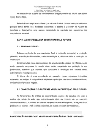Futuro da Administração Gary Hhamel
Competindo pelo Futuro
(Material para uso exclusivo em sala de aula)
Compilado por Prof. Dr. Daltro Oliveira de Carvalho
• Capacidade de superar os concorrentes e chegar primeiro ao futuro, sem correr
riscos desmedidos.
Esta visão estratégica reconhece que não é suficiente colocar a empresa em uma
posição ótima dentro dos mercados existentes; o desafio é penetrar na nuvem de
incerteza e desenvolver uma grande capacidade de previsão dos paradeiros dos
mercados de amanhã.
CAP 2 - AS DIFERENÇAS NA COMPETIÇÃO PELO FUTURO
2.1. RUMO AO FUTURO
Estamos no limite de uma revolução. Será a revolução ambiental, a revolução
genética, a revolução de materiais, a revolução digital e, acima de tudo, a revolução da
informação.
Embora muitas mega oportunidades de amanhã ainda estejam na infância, neste
exato momento, empresas do mundo inteiro estão competindo pelo privilégio de sua
paternidade, sabendo que aqueles que conduzem a revolução dos setores serão
extremamente recompensados.
O futuro não é uma compilação do passado. Novas estruturas industriais
sucederão as antigas. A incapacidade de prever e participar das oportunidades do futuro
empobrece empresas e nações.
2.2. COMPETIÇÃO PELO PRESENTE VERSUS COMPETIÇÃO PELO FUTURO
As ferramentas de análise de segmentação, análise da estrutura do setor e
análise da cadeia de valor são eminentemente úteis no contexto de um mercado
claramente definido. Contudo, em arenas de oportunidades emergentes, as regras ainda
precisam ser escritas ( nos setores existentes, as regras precisam ser reescritas).
PARTICIPAÇÃO NO MERCADO VERSUS PARTICIPAÇÃO NAS OPORTUNIDADES
6
 