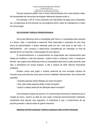 Futuro da Administração Gary Hhamel
Competindo pelo Futuro
(Material para uso exclusivo em sala de aula)
Compilado por Prof. Dr. Daltro Oliveira de Carvalho
Poucas empresas podem criar o futuro exclusivamente com suas próprias mãos.
Há necessidade de harmonizar tecnologias altamente díspares entre si.
Por exemplo, a AT & T criou parcerias com fabricantes de jogos para computado-
res, na esperança de tirar proveito da convergência entre o setor de videogames e o setor
de comunicação.
VELOCIDADE VERSUS PERSEVERANÇA
Uma outra diferença entre a competição pelo futuro e a competição pelo presente
é o tempo. Hoje, a velocidade é essencial. Para exploração e conquista de uma nova
arena de oportunidades, o tempo relevante pode ser dez, vinte anos ou até mais. ( A
MATSUSHITA - JVC começou a desenvolver competências em videotape no final da
década de 50, só lançando o videocassete 20 anos depois.)
O comprometimento e a perseverança da organização são impulsionados pelo
desejo de modificar a vida das pessoas - quanto maior a mudança, maior o comprome-
timento. Isto sugere outra diferença entre as competições pelo futuro e pelo presente, qual
seja, a perspectiva de causar impacto, e não a certeza de obter retornos financeiros
imediatos.
Existem meios para julgar o impacto potencial de uma inovação criadora de
mercado que pode demorar anos para se tornar realidade. Basicamente, isto envolve três
questões:
• Quantas pessoas serão afetadas por essa inovação?
• Que valor essas pessoas darão a essa inovação?
• Qual é o estopo potencial de utilização dessa inovação?
Uma empresa incapaz de assumir um compromisso emocional e intelectual com a
criação do futuro, mesmo na falta de uma razão comercial economicamente irrefutável,
certamente será apenas uma seguidora. O importante é que o compromisso de ser
pioneiro precede o cálculo exato do ganho financeiro.
ARENAS ESTRUTURADAS VERSUS ARENAS NÃO ESTRUTURADAS
8
 