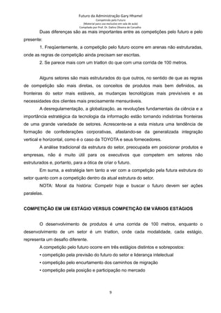 Futuro da Administração Gary Hhamel
Competindo pelo Futuro
(Material para uso exclusivo em sala de aula)
Compilado por Prof. Dr. Daltro Oliveira de Carvalho
Duas diferenças são as mais importantes entre as competições pelo futuro e pelo
presente:
1. Freqüentemente, a competição pelo futuro ocorre em arenas não estruturadas,
onde as regras de competição ainda precisam ser escritas.
2. Se parece mais com um triatlon do que com uma corrida de 100 metros.
Alguns setores são mais estruturados do que outros, no sentido de que as regras
de competição são mais diretas, os conceitos de produtos mais bem definidos, as
fronteiras do setor mais estáveis, as mudanças tecnológicas mais previsíveis e as
necessidades dos clientes mais precisamente mensuráveis.
A desregulamentação, a globalização, as revoluções fundamentais da ciência e a
importância estratégica da tecnologia da informação estão tornando indistintas fronteiras
de uma grande variedade de setores. Acrescente-se a esta mistura uma tendência de
formação de confederações corporativas, afastando-se da generalizada integração
vertical e horizontal, como é o caso da TOYOTA e seus fornecedores.
A análise tradicional da estrutura do setor, preocupada em posicionar produtos e
empresas, não é muito útil para os executivos que competem em setores não
estruturados e, portanto, para a ótica de criar o futuro.
Em suma, a estratégia tem tanto a ver com a competição pela futura estrutura do
setor quanto com a competição dentro da atual estrutura do setor.
NOTA: Moral da história: Competir hoje e buscar o futuro devem ser ações
paralelas.
COMPETIÇÃO EM UM ESTÁGIO VERSUS COMPETIÇÃO EM VÁRIOS ESTÁGIOS
O desenvolvimento de produtos é uma corrida de 100 metros, enquanto o
desenvolvimento de um setor é um triatlon, onde cada modalidade, cada estágio,
representa um desafio diferente.
A competição pelo futuro ocorre em três estágios distintos e sobrepostos:
• competição pela previsão do futuro do setor e liderança intelectual
• competição pelo encurtamento dos caminhos de migração
• competição pela posição e participação no mercado
9
 
